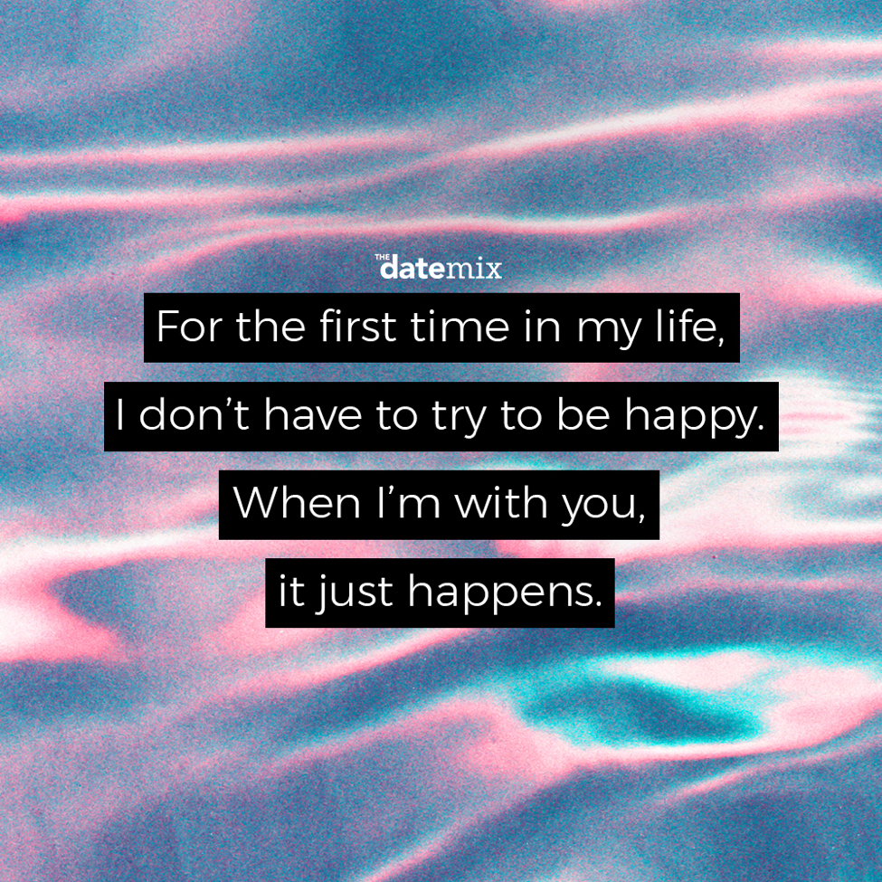 Romantic Quotes: For the first time in my life, I don't have to try to be happy. When I'm with you it just happens.