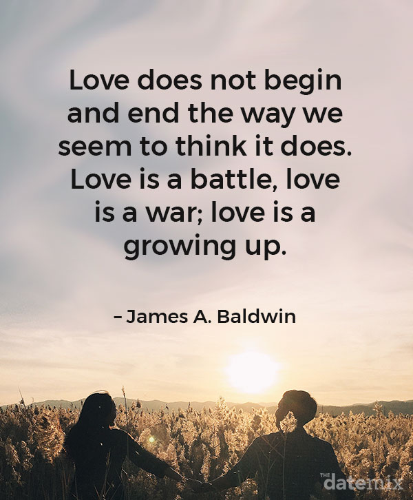 Love Quotes for Him: “Love does not begin and end the way we seem to think it does. Love is a battle, love is a war; love is a growing up.” – James A. Baldwin