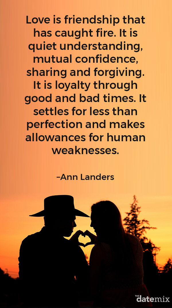 Love Quotes for Him: “Love is friendship that has caught fire. It is quiet understanding, mutual confidence, sharing and forgiving. It is loyalty through good and bad times. It settles for less than perfection and makes allowances for human weaknesses.” –Ann Landers