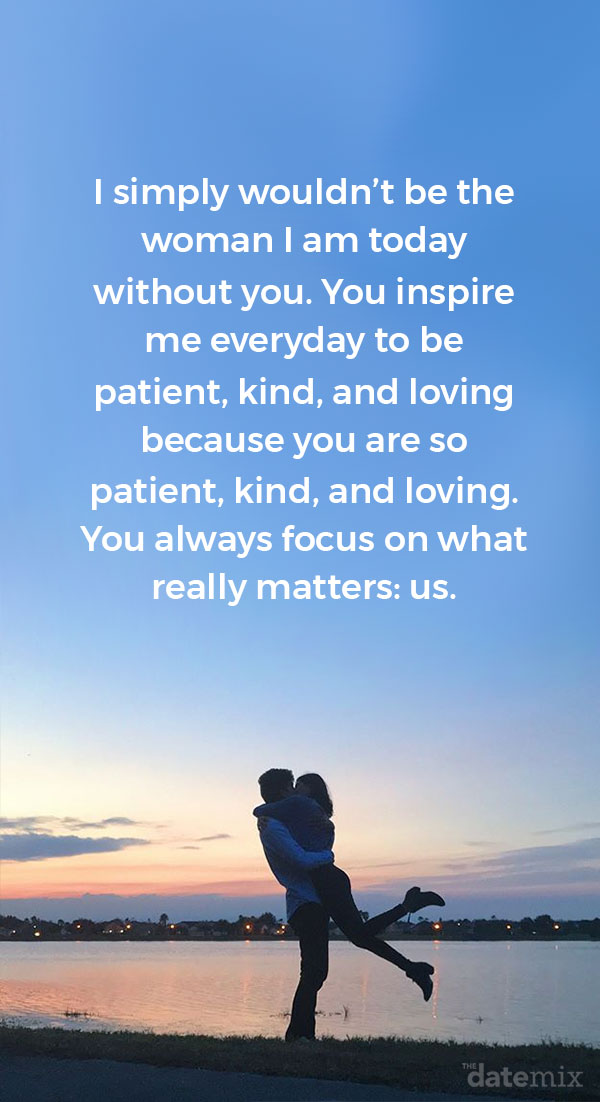 Love letters for him: I simply wouldn’t be the woman I am today without you. You inspire me everyday to be patient, kind, and loving because you are so patient, kind, and loving. You always focus on what really matters: us.