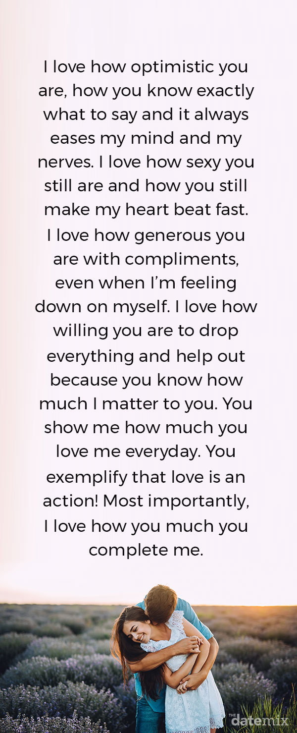 I love how optimistic you are, how you know exactly what to say and it always eases my mind and my nerves. I love how sexy you still are and how you still make my heart beat fast. I love how generous you are with compliments, even when I’m feeling down on myself. I love how willing you are to drop everything and help out because you know how much I matter to you. You show me how much you love me everyday. You exemplify that love is an action! Most importantly, I love how you much you complete me.