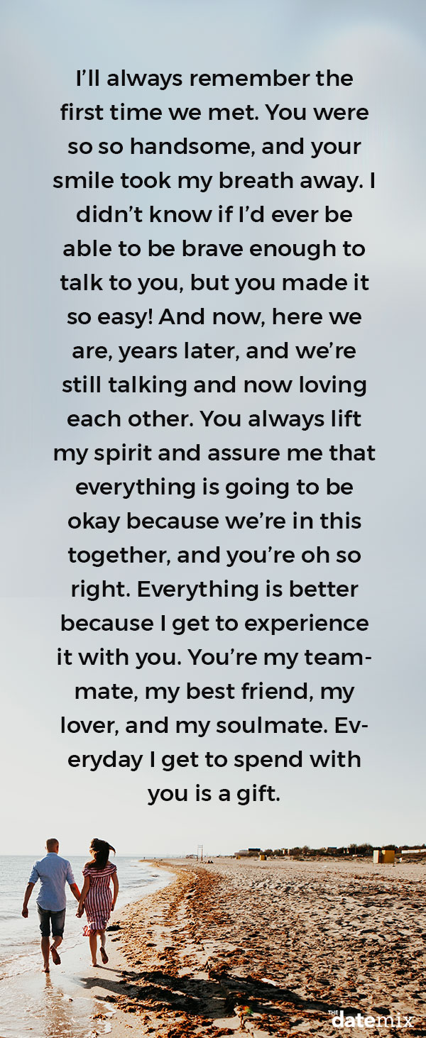 Love Letters for Him: I’ll always remember the first time we met. You were so so handsome, and your smile took my breath away. I didn’t know if I’d ever be able to be brave enough to talk to you, but you made it so easy! And now, here we are, years later, and we’re still talking and now loving each other. You always lift my spirit and assure me that everything is going to be okay because we’re in this together, and you’re oh so right. Everything is better because I get to experience it with you. You’re my teammate, my best friend, my lover, and my soulmate. Everyday I get to spend with you is a gift.