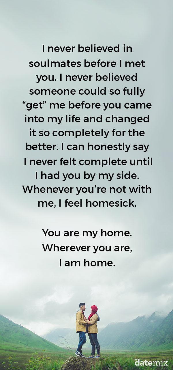 Love Letters for Him: I never believed in soulmates before I met you. I never believed someone could so fully “get” me before you came into my life and changed it so completely for the better. I can honestly say I never felt complete until I had you by my side. Whenever you’re not with me, I feel homesick. You are my home. Wherever you are, I am home.