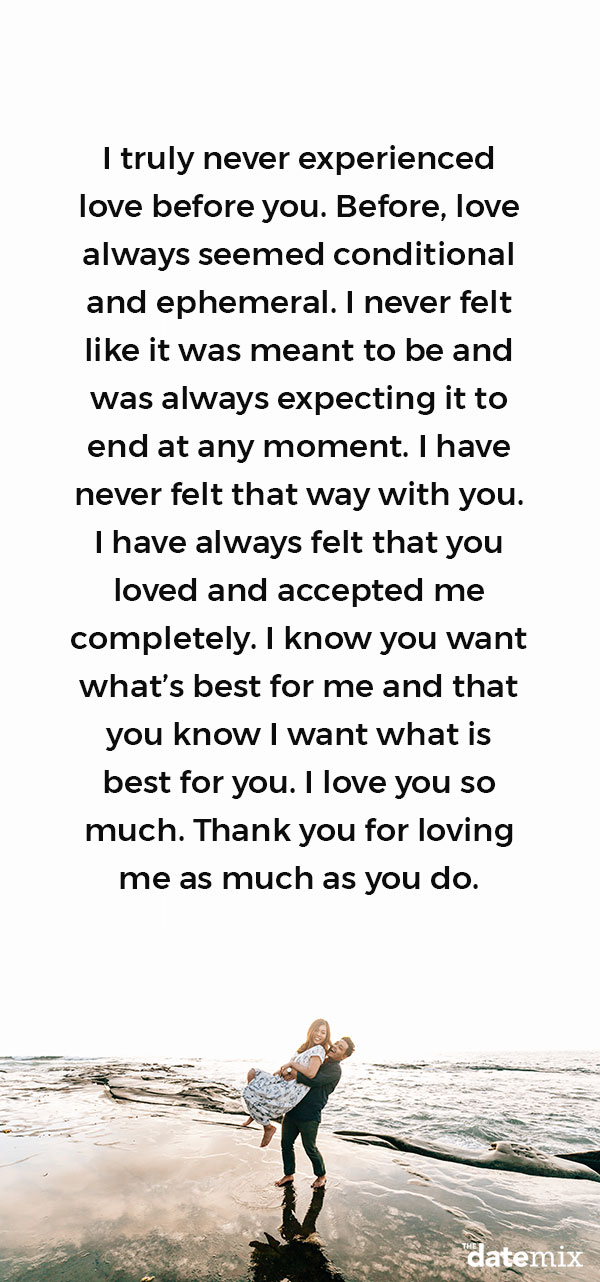 Love Letters for Him: I truly never experienced love before you. Before, love always seemed conditional and ephemeral. I never felt like it was meant to be and was always expecting it to end at any moment. I have never felt that way with you. I have always felt that you loved and accepted me completely. I know you want what’s best for me and that you know I want what is best for you. I love you so much. Thank you for loving me as much as you do.