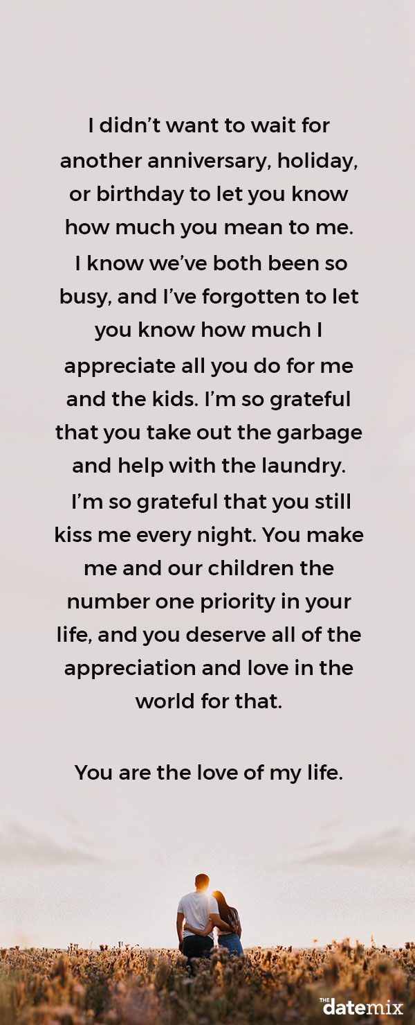 Love Letters for Him: I didn’t want to wait for another anniversary, holiday, or birthday to let you know how much you mean to me. I know we’ve both been so busy, and I’ve forgotten to let you know how much I appreciate all you do for me and the kids. I’m so grateful that you take out the garbage and help with the laundry. I’m so grateful that you still kiss me every night. You make me and our children the number one priority in your life, and you deserve all of the appreciation and love in the world for that.